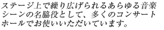 ステージ上で繰り広げられるあらゆる音楽シーンの名脇役として、多くのコンサートホールでお使いいただいています。